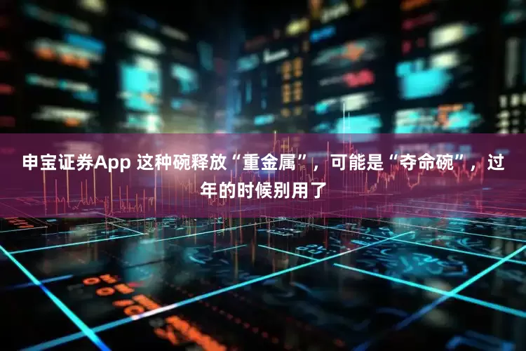 申宝证券App 这种碗释放“重金属”，可能是“夺命碗”，过年的时候别用了