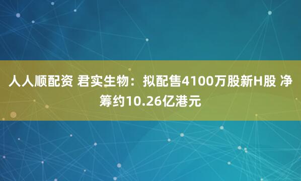 人人顺配资 君实生物：拟配售4100万股新H股 净筹约10.26亿港元