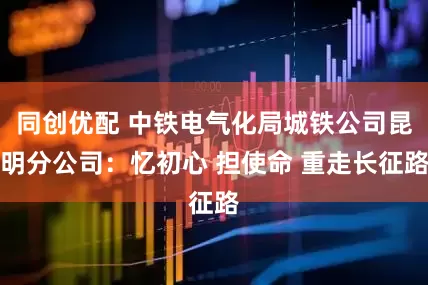 同创优配 中铁电气化局城铁公司昆明分公司：忆初心 担使命 重走长征路