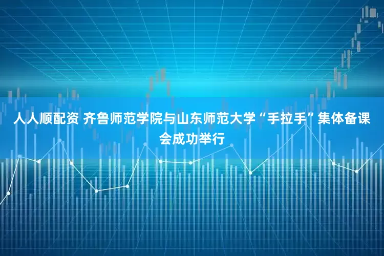 人人顺配资 齐鲁师范学院与山东师范大学“手拉手”集体备课会成功举行