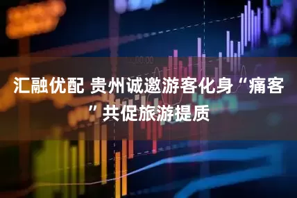 汇融优配 贵州诚邀游客化身“痛客”共促旅游提质