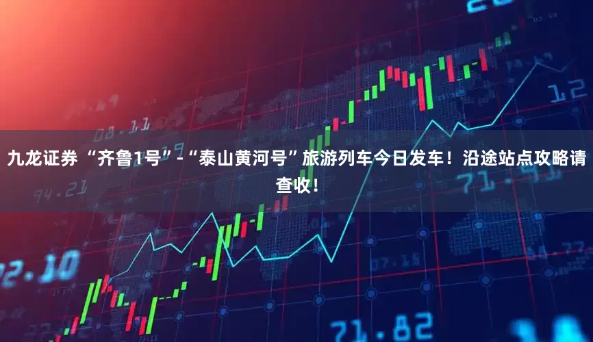 九龙证券 “齐鲁1号”-“泰山黄河号”旅游列车今日发车！沿途站点攻略请查收！