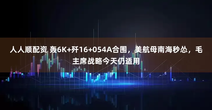 人人顺配资 轰6K+歼16+054A合围，美航母南海秒怂，毛主席战略今天仍适用