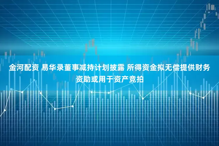 金河配资 易华录董事减持计划披露 所得资金拟无偿提供财务资助或用于资产竞拍